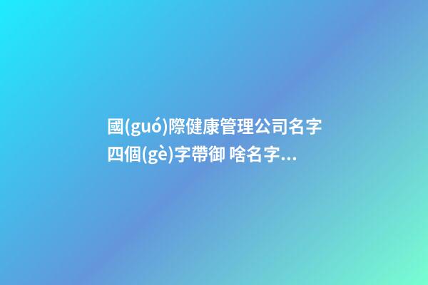 國(guó)際健康管理公司名字四個(gè)字帶御 啥名字高分-第1張-公司起名-玄機(jī)派